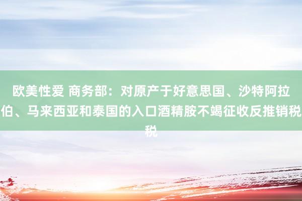 欧美性爱 商务部：对原产于好意思国、沙特阿拉伯、马来西亚和泰国的入口酒精胺不竭征收反推销税