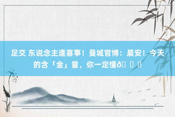 足交 东说念主逢喜事！曼城官博：晨安！今天的含「金」量，你一定懂😉