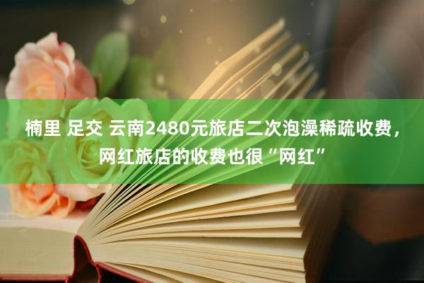 楠里 足交 云南2480元旅店二次泡澡稀疏收费，网红旅店的收费也很“网红”