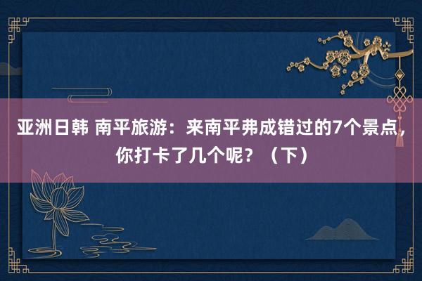 亚洲日韩 南平旅游：来南平弗成错过的7个景点，你打卡了几个呢？（下）