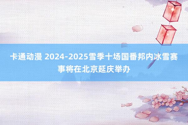 卡通动漫 2024-2025雪季十场国番邦内冰雪赛事将在北京延庆举办