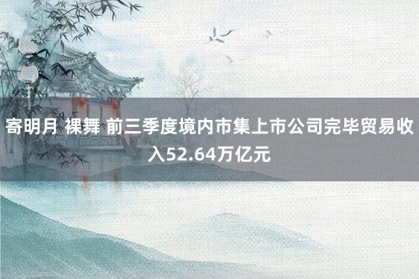 寄明月 裸舞 前三季度境内市集上市公司完毕贸易收入52.64万亿元