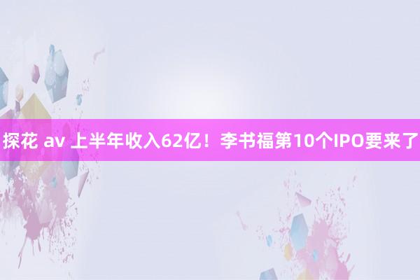 探花 av 上半年收入62亿！李书福第10个IPO要来了