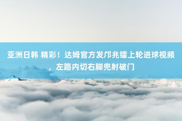 亚洲日韩 精彩！达姆官方发邝兆镭上轮进球视频，左路内切右脚兜射破门