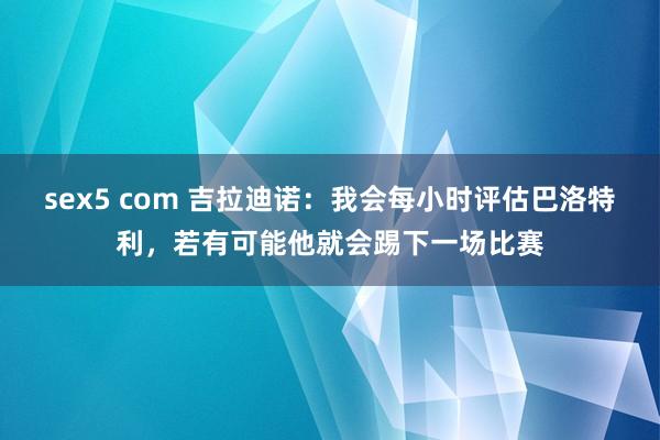 sex5 com 吉拉迪诺：我会每小时评估巴洛特利，若有可能他就会踢下一场比赛