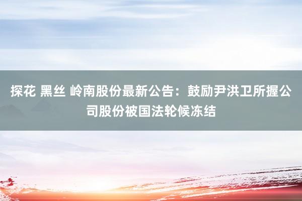 探花 黑丝 岭南股份最新公告：鼓励尹洪卫所握公司股份被国法轮候冻结