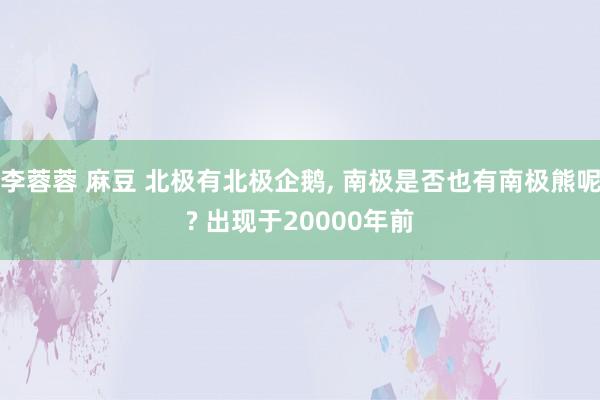 李蓉蓉 麻豆 北极有北极企鹅， 南极是否也有南极熊呢? 出现于20000年前