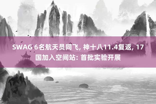 SWAG 6名航天员同飞， 神十八11.4复返， 17国加入空间站: 首批实验开展