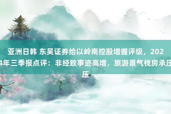 亚洲日韩 东吴证券给以岭南控股增握评级，2024年三季报点评：非经致事迹高增，旅游景气栈房承压