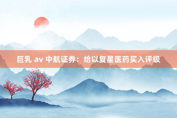 巨乳 av 中航证券：给以复星医药买入评级