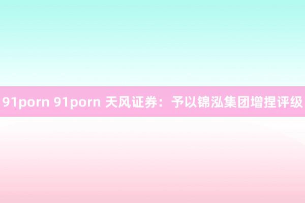 91porn 91porn 天风证券：予以锦泓集团增捏评级