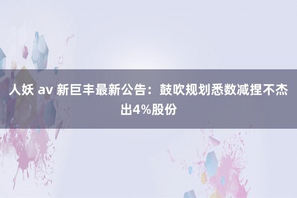 人妖 av 新巨丰最新公告：鼓吹规划悉数减捏不杰出4%股份