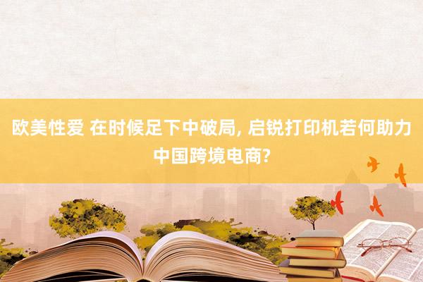 欧美性爱 在时候足下中破局， 启锐打印机若何助力中国跨境电商?