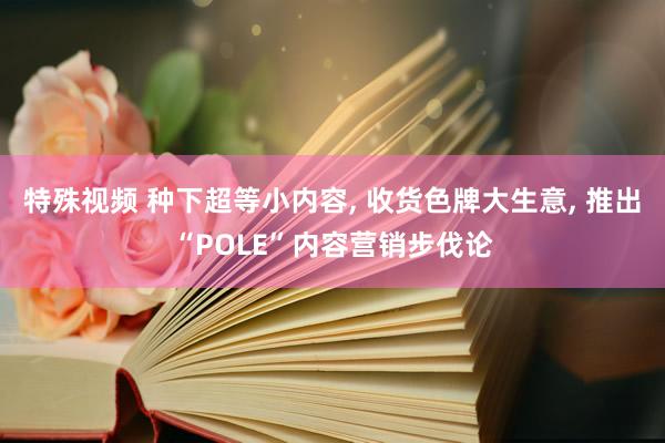 特殊视频 种下超等小内容， 收货色牌大生意， 推出“POLE”内容营销步伐论