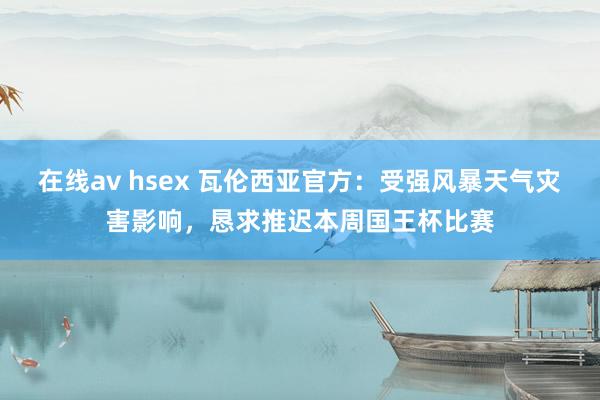 在线av hsex 瓦伦西亚官方：受强风暴天气灾害影响，恳求推迟本周国王杯比赛