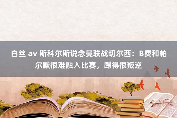 白丝 av 斯科尔斯说念曼联战切尔西：B费和帕尔默很难融入比赛，踢得很叛逆