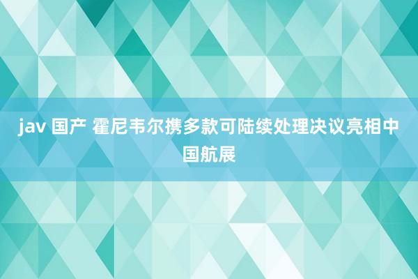 jav 国产 霍尼韦尔携多款可陆续处理决议亮相中国航展