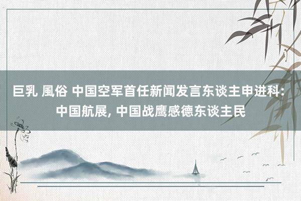 巨乳 風俗 中国空军首任新闻发言东谈主申进科: 中国航展， 中国战鹰感德东谈主民