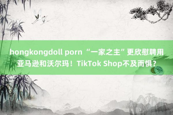 hongkongdoll porn “一家之主”更欣慰聘用亚马逊和沃尔玛！TikTok Shop不及而惧？