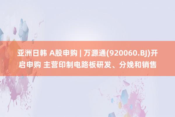 亚洲日韩 A股申购 | 万源通(920060.BJ)开启申购 主营印制电路板研发、分娩和销售