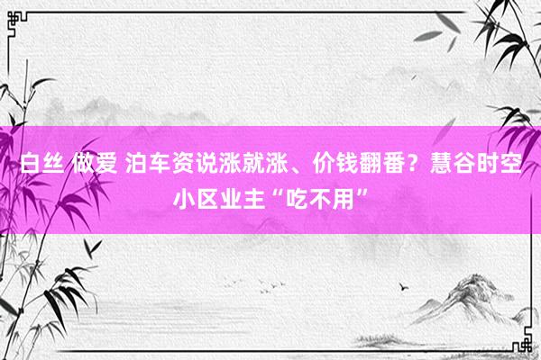 白丝 做爱 泊车资说涨就涨、价钱翻番？慧谷时空小区业主“吃不用”