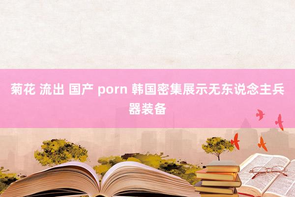 菊花 流出 国产 porn 韩国密集展示无东说念主兵器装备