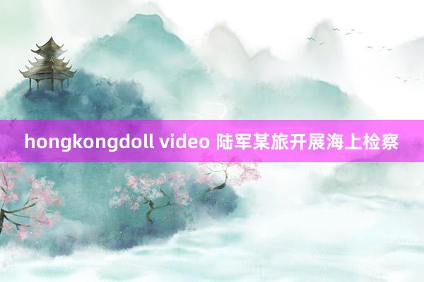 hongkongdoll video 陆军某旅开展海上检察