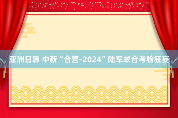 亚洲日韩 中新“合营-2024”陆军蚁合考验狂妄