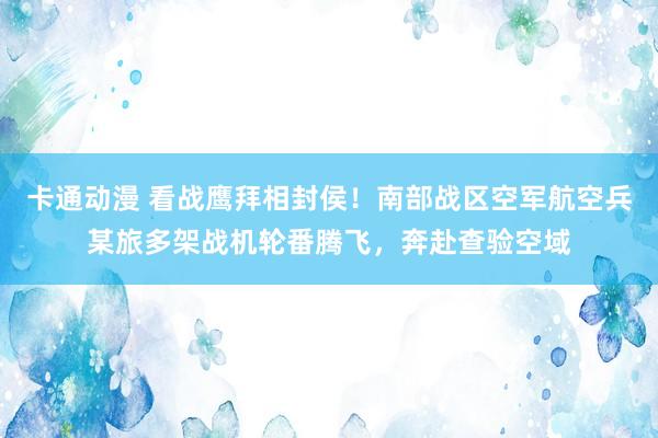 卡通动漫 看战鹰拜相封侯！南部战区空军航空兵某旅多架战机轮番腾飞，奔赴查验空域