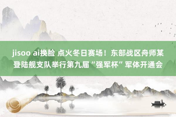 jisoo ai换脸 点火冬日赛场！东部战区舟师某登陆舰支队举行第九届“强军杯”军体开通会