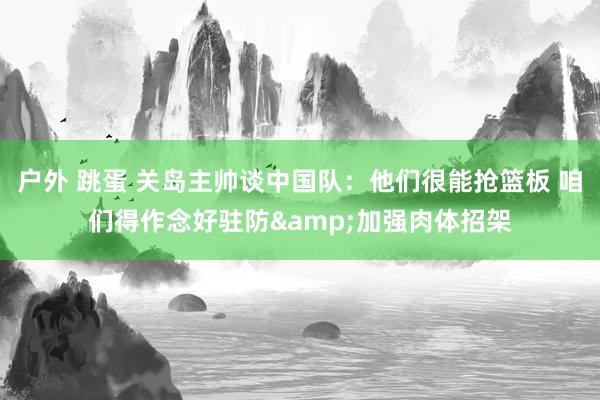 户外 跳蛋 关岛主帅谈中国队：他们很能抢篮板 咱们得作念好驻防&加强肉体招架