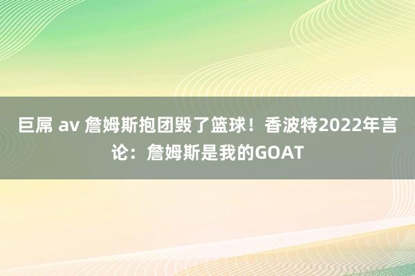 巨屌 av 詹姆斯抱团毁了篮球！香波特2022年言论：詹姆斯是我的GOAT