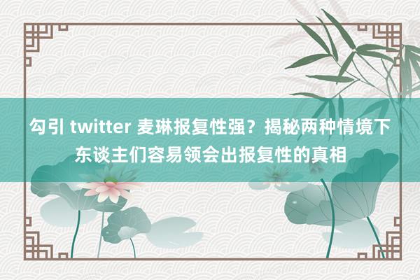 勾引 twitter 麦琳报复性强？揭秘两种情境下东谈主们容易领会出报复性的真相