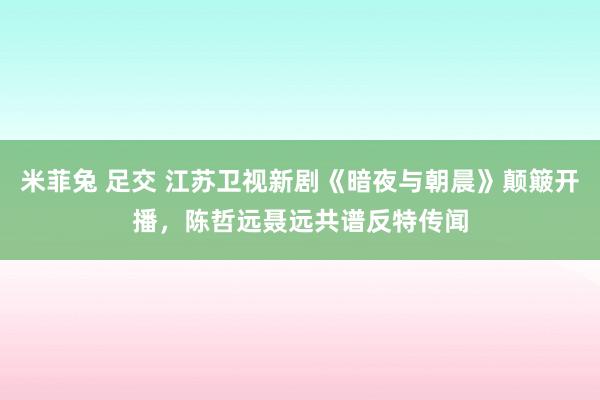 米菲兔 足交 江苏卫视新剧《暗夜与朝晨》颠簸开播，陈哲远聂远共谱反特传闻