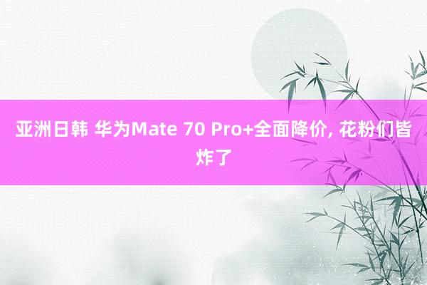 亚洲日韩 华为Mate 70 Pro+全面降价， 花粉们皆炸了