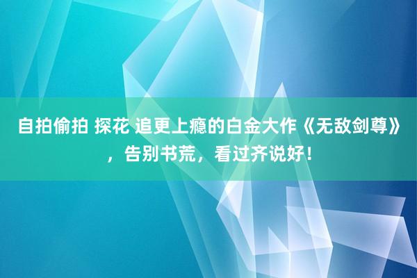 自拍偷拍 探花 追更上瘾的白金大作《无敌剑尊》，告别书荒，看过齐说好！