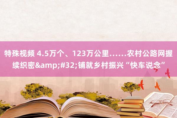 特殊视频 4.5万个、123万公里……农村公路网握续织密&#32;铺就乡村振兴“快车说念”