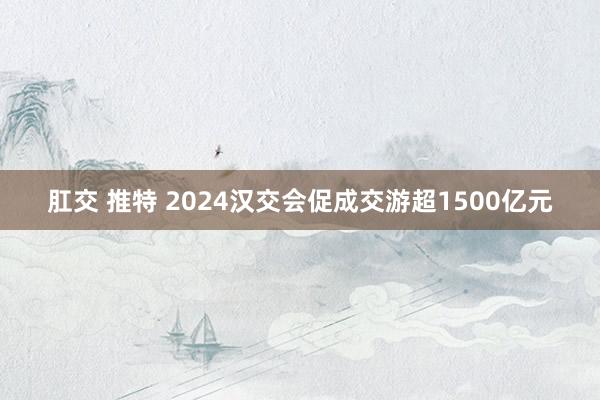 肛交 推特 2024汉交会促成交游超1500亿元