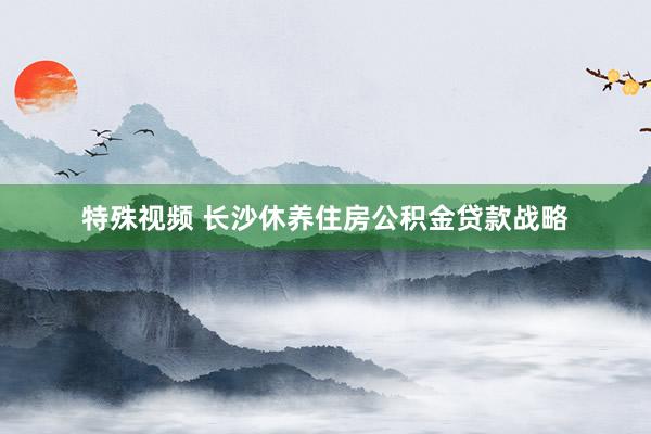 特殊视频 长沙休养住房公积金贷款战略