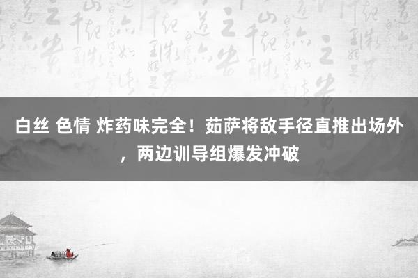 白丝 色情 炸药味完全！茹萨将敌手径直推出场外，两边训导组爆发冲破