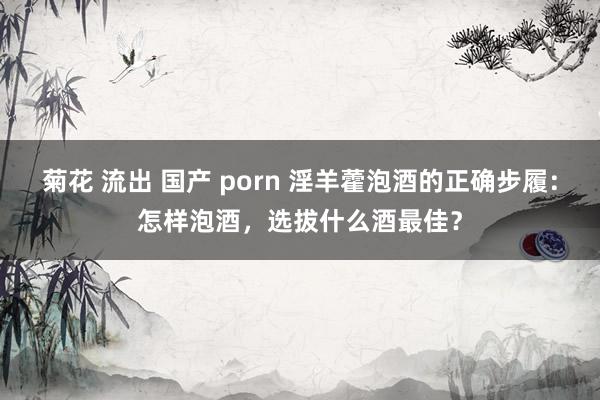 菊花 流出 国产 porn 淫羊藿泡酒的正确步履：怎样泡酒，选拔什么酒最佳？