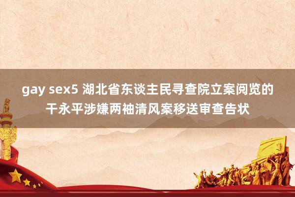 gay sex5 湖北省东谈主民寻查院立案阅览的干永平涉嫌两袖清风案移送审查告状