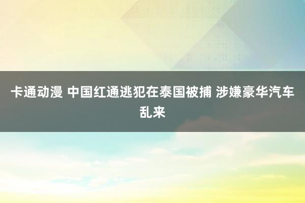 卡通动漫 中国红通逃犯在泰国被捕 涉嫌豪华汽车乱来