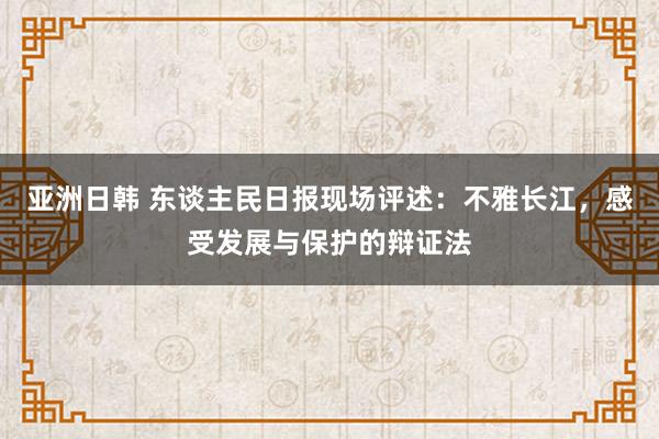 亚洲日韩 东谈主民日报现场评述：不雅长江，感受发展与保护的辩证法