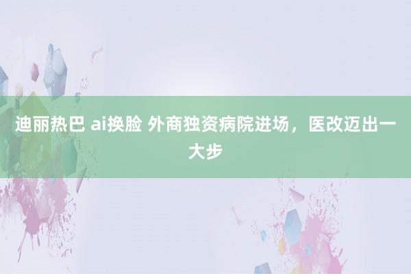 迪丽热巴 ai换脸 外商独资病院进场，医改迈出一大步