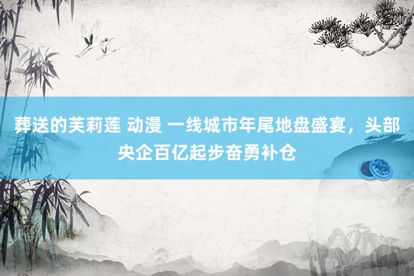 葬送的芙莉莲 动漫 一线城市年尾地盘盛宴，头部央企百亿起步奋勇补仓