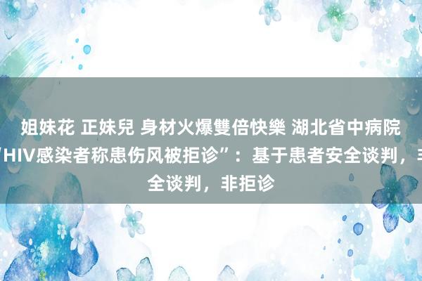 姐妹花 正妹兒 身材火爆雙倍快樂 湖北省中病院恢复“HIV感染者称患伤风被拒诊”：基于患者安全谈判，非拒诊