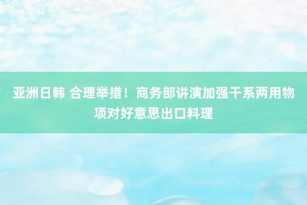 亚洲日韩 合理举措！商务部讲演加强干系两用物项对好意思出口料理