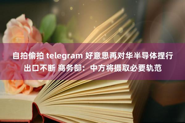 自拍偷拍 telegram 好意思再对华半导体捏行出口不断 商务部：中方将摄取必要轨范