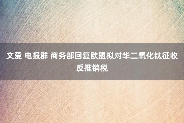 文爱 电报群 商务部回复欧盟拟对华二氧化钛征收反推销税